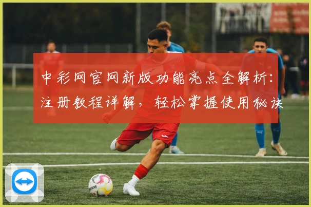 中彩网官网新版功能亮点全解析：注册教程详解，轻松掌握使用秘诀
