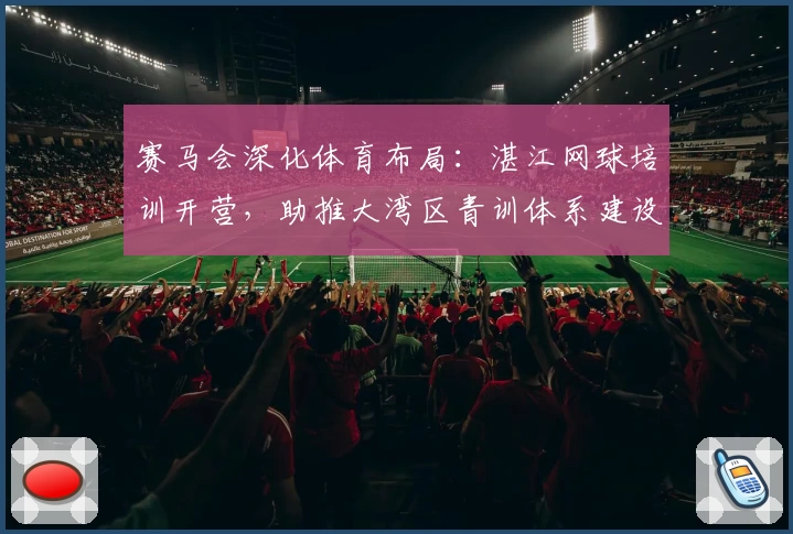 赛马会深化体育布局：湛江网球培训开营，助推大湾区青训体系建设