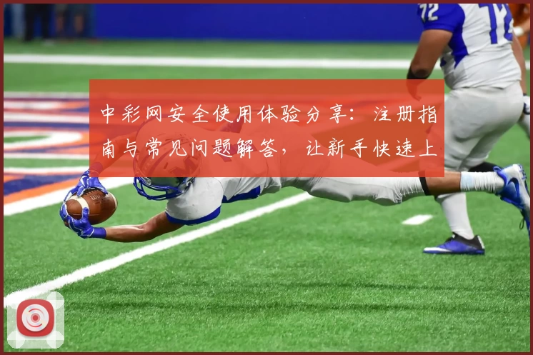 中彩网安全使用体验分享：注册指南与常见问题解答，让新手快速上手