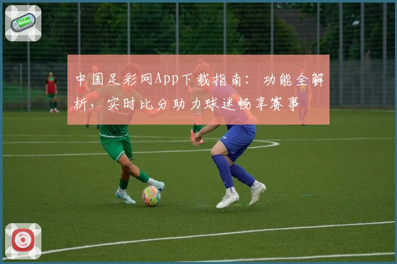 中国足彩网App下载指南：功能全解析，实时比分助力球迷畅享赛事