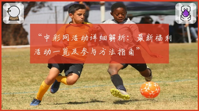 “中彩网活动详细解析：最新福利活动一览及参与方法指南”