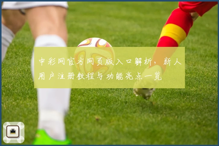 中彩网官方网页版入口解析，新人用户注册教程与功能亮点一览