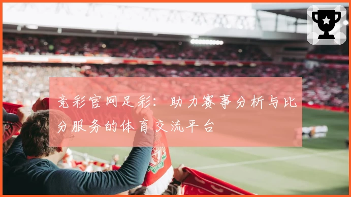 竞彩官网足彩：助力赛事分析与比分服务的体育交流平台