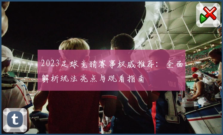 2023足球竞猜赛事权威推荐：全面解析玩法亮点与观看指南