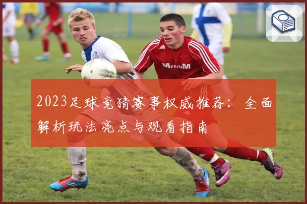 2023足球竞猜赛事权威推荐：全面解析玩法亮点与观看指南