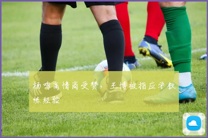 杨鸣高情商受赞，王博被指应学教练经验