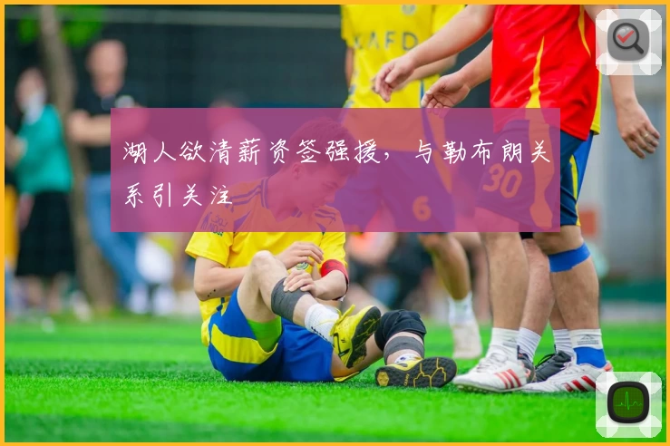 湖人欲清薪资签强援，与勒布朗关系引关注