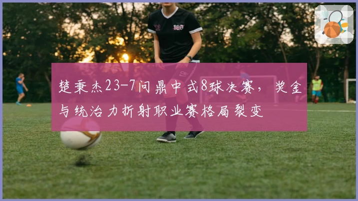 楚秉杰23-7问鼎中式8球决赛,奖金与统治力折射职业赛格局裂变