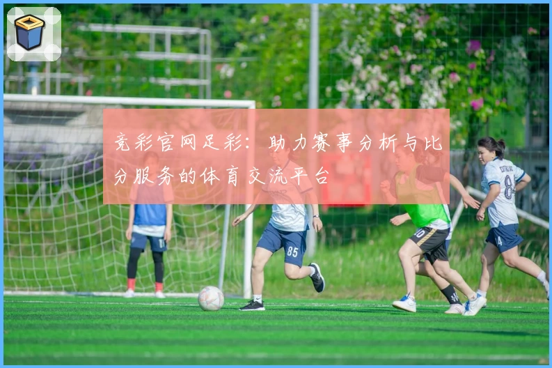 竞彩官网足彩：助力赛事分析与比分服务的体育交流平台