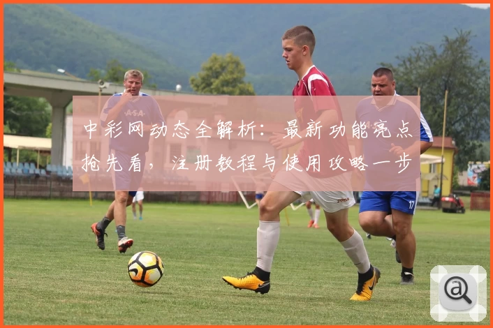 中彩网动态全解析：最新功能亮点抢先看，注册教程与使用攻略一步到位