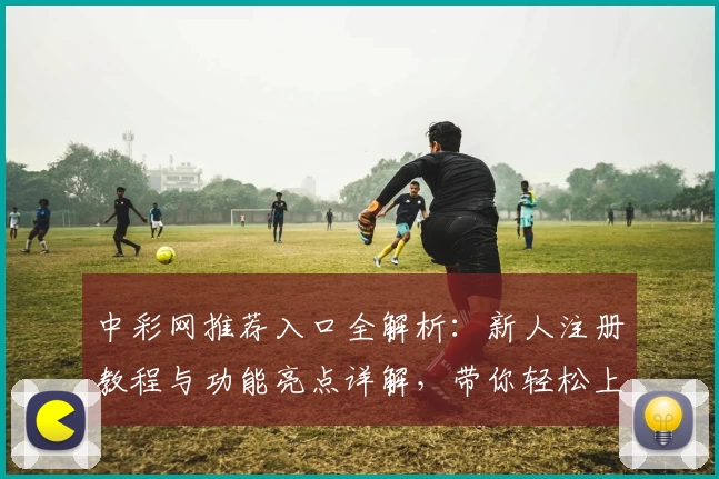 中彩网推荐入口全解析：新人注册教程与功能亮点详解，带你轻松上手
